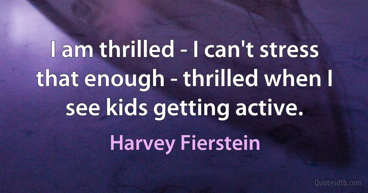 I am thrilled - I can't stress that enough - thrilled when I see kids getting active. (Harvey Fierstein)