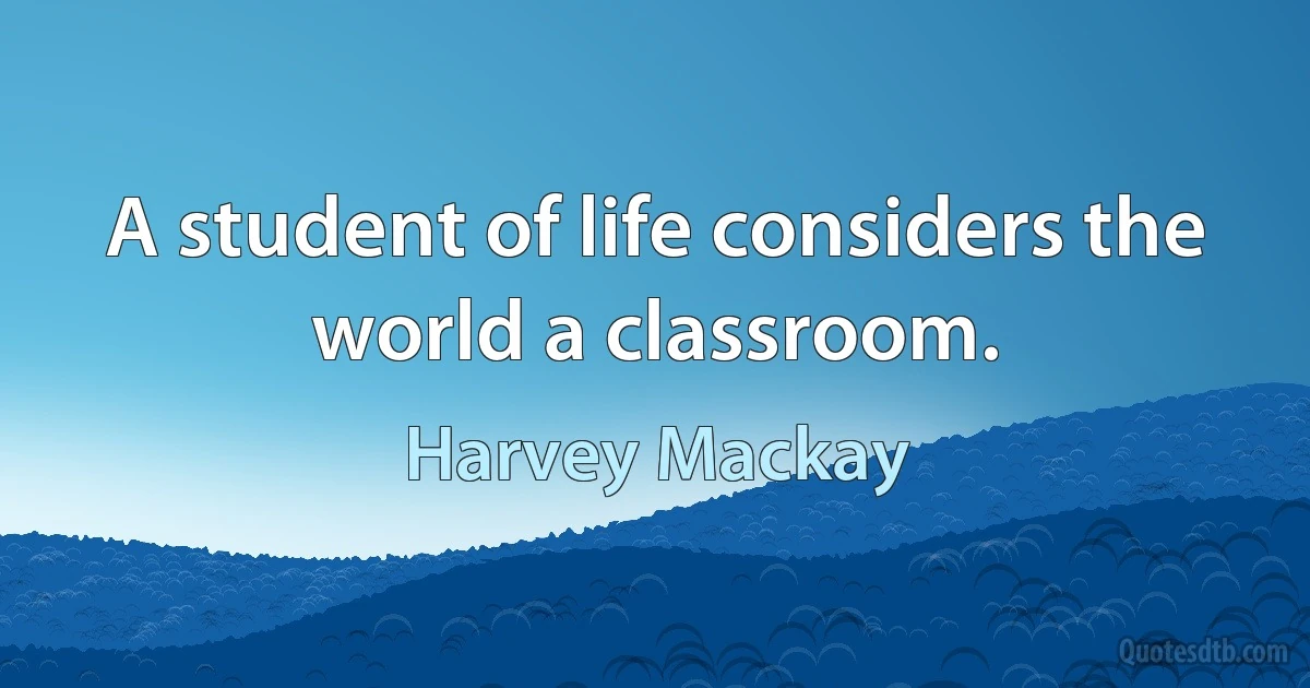 A student of life considers the world a classroom. (Harvey Mackay)