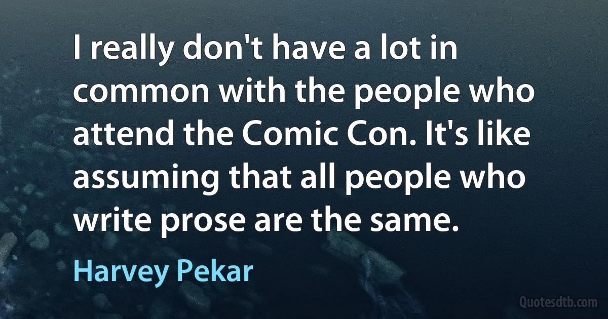 I really don't have a lot in common with the people who attend the Comic Con. It's like assuming that all people who write prose are the same. (Harvey Pekar)