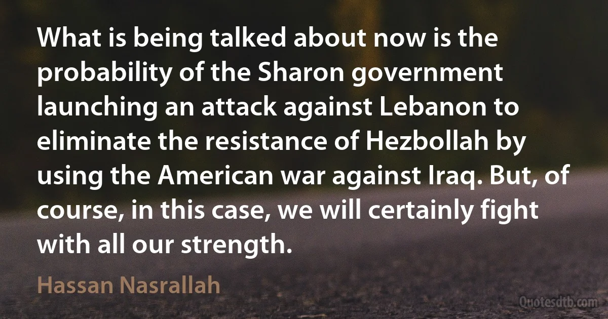 What is being talked about now is the probability of the Sharon government launching an attack against Lebanon to eliminate the resistance of Hezbollah by using the American war against Iraq. But, of course, in this case, we will certainly fight with all our strength. (Hassan Nasrallah)