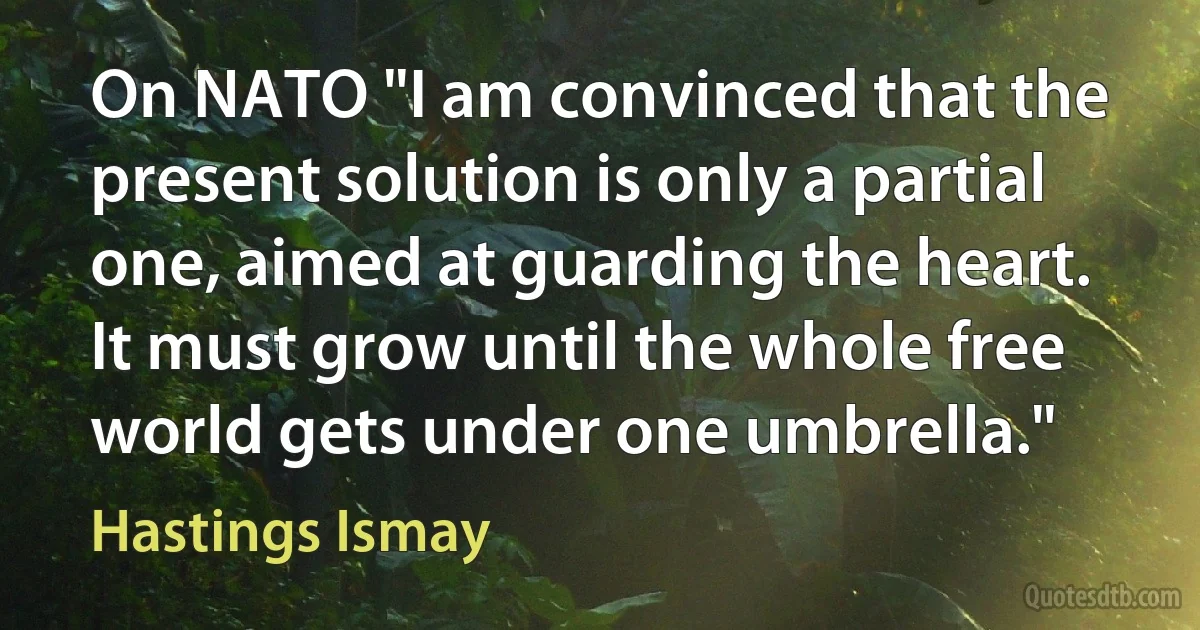 On NATO "I am convinced that the present solution is only a partial one, aimed at guarding the heart. It must grow until the whole free world gets under one umbrella." (Hastings Ismay)