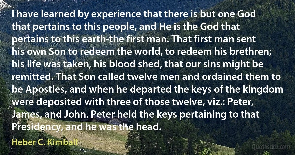 I have learned by experience that there is but one God that pertains to this people, and He is the God that pertains to this earth-the first man. That first man sent his own Son to redeem the world, to redeem his brethren; his life was taken, his blood shed, that our sins might be remitted. That Son called twelve men and ordained them to be Apostles, and when he departed the keys of the kingdom were deposited with three of those twelve, viz.: Peter, James, and John. Peter held the keys pertaining to that Presidency, and he was the head. (Heber C. Kimball)