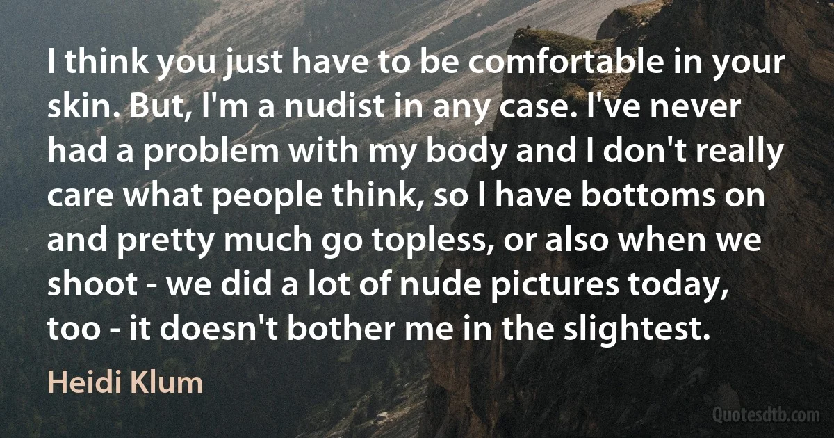 I think you just have to be comfortable in your skin. But, I'm a nudist in any case. I've never had a problem with my body and I don't really care what people think, so I have bottoms on and pretty much go topless, or also when we shoot - we did a lot of nude pictures today, too - it doesn't bother me in the slightest. (Heidi Klum)