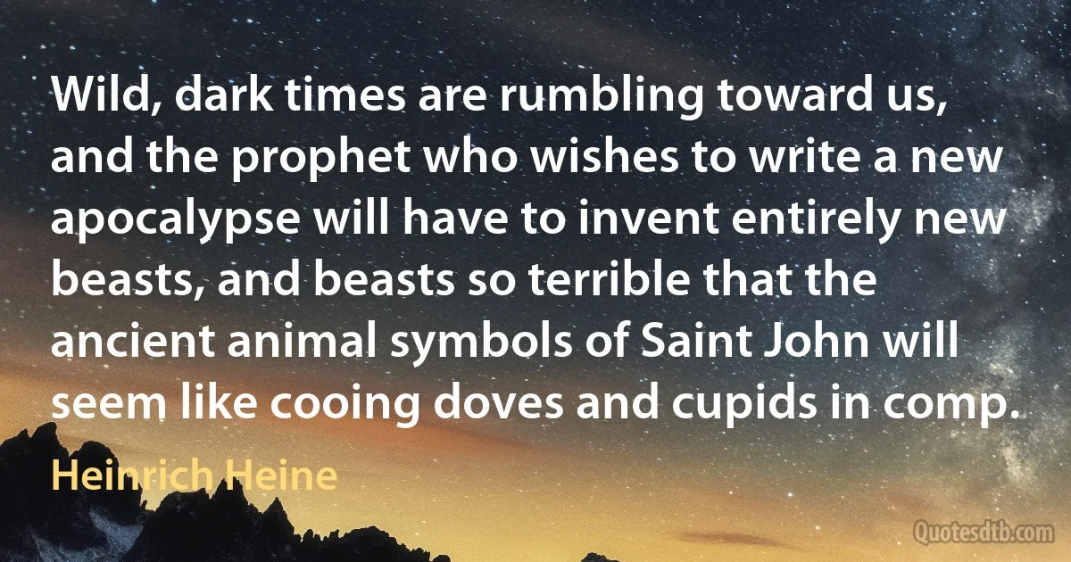 Wild, dark times are rumbling toward us, and the prophet who wishes to write a new apocalypse will have to invent entirely new beasts, and beasts so terrible that the ancient animal symbols of Saint John will seem like cooing doves and cupids in comp. (Heinrich Heine)