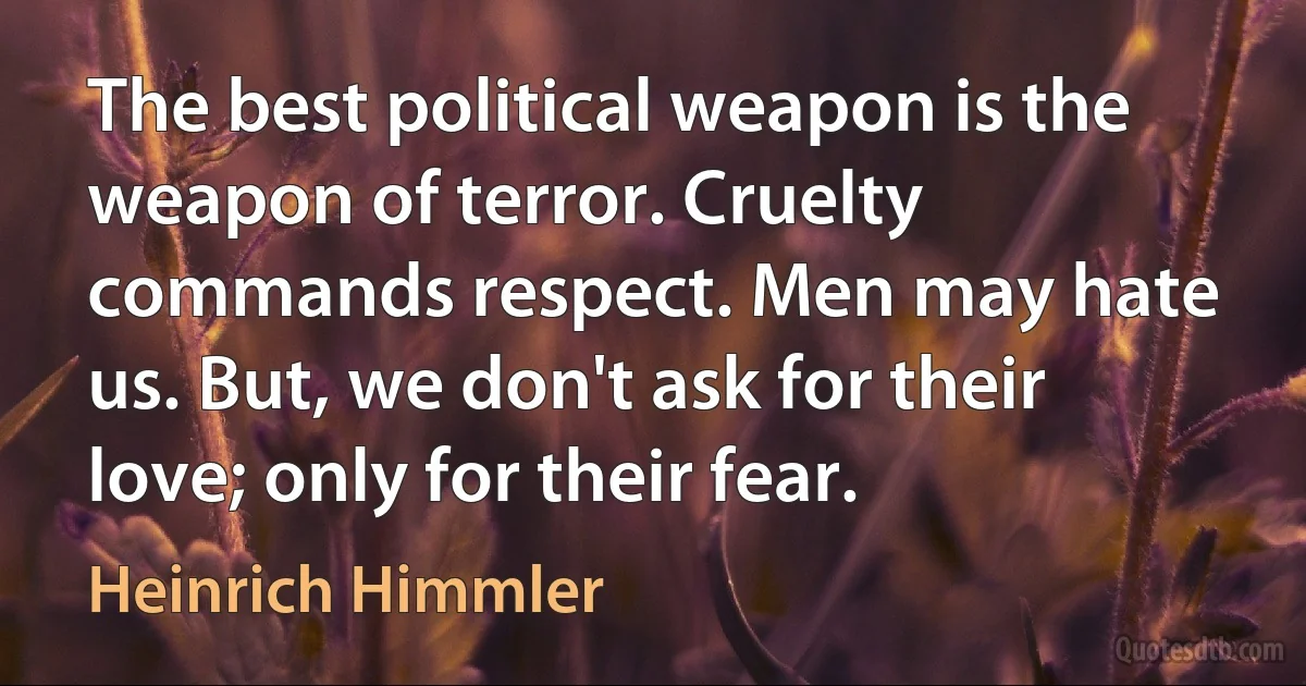 The best political weapon is the weapon of terror. Cruelty commands respect. Men may hate us. But, we don't ask for their love; only for their fear. (Heinrich Himmler)