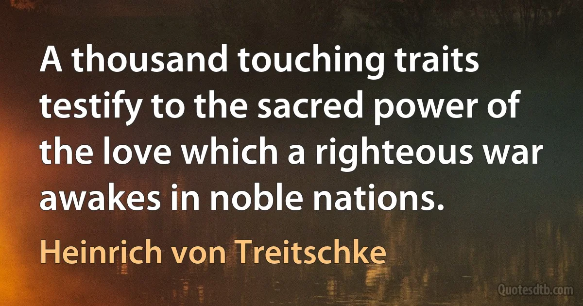 A thousand touching traits testify to the sacred power of the love which a righteous war awakes in noble nations. (Heinrich von Treitschke)