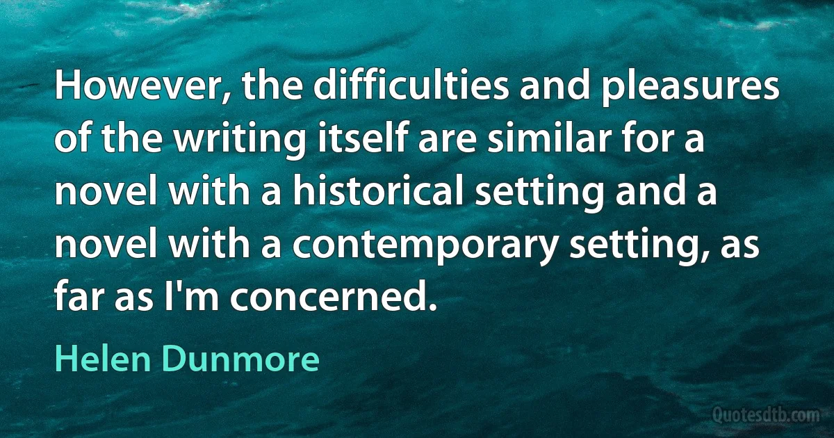 However, the difficulties and pleasures of the writing itself are similar for a novel with a historical setting and a novel with a contemporary setting, as far as I'm concerned. (Helen Dunmore)