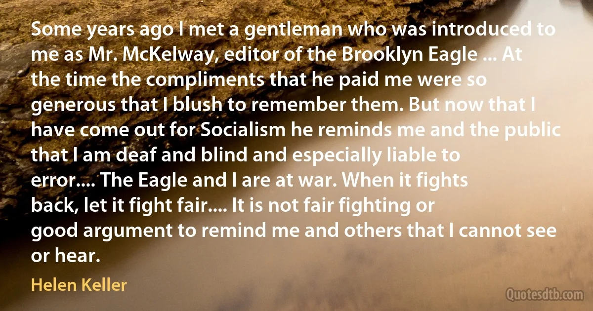 Some years ago I met a gentleman who was introduced to me as Mr. McKelway, editor of the Brooklyn Eagle ... At the time the compliments that he paid me were so generous that I blush to remember them. But now that I have come out for Socialism he reminds me and the public that I am deaf and blind and especially liable to error.... The Eagle and I are at war. When it fights back, let it fight fair.... It is not fair fighting or good argument to remind me and others that I cannot see or hear. (Helen Keller)