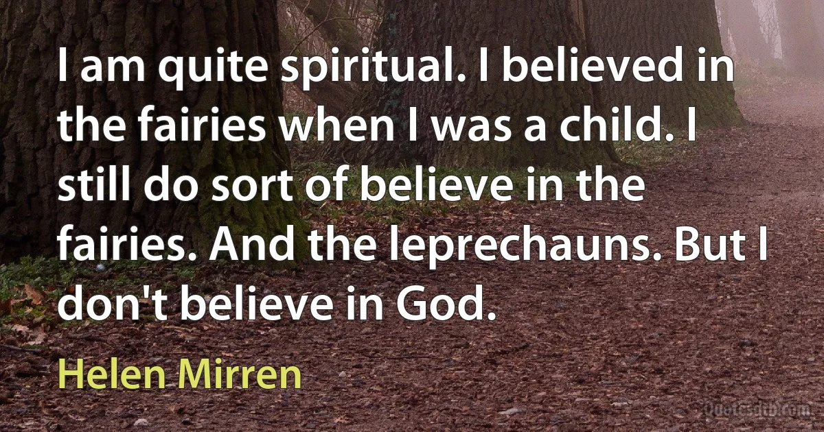 I am quite spiritual. I believed in the fairies when I was a child. I still do sort of believe in the fairies. And the leprechauns. But I don't believe in God. (Helen Mirren)