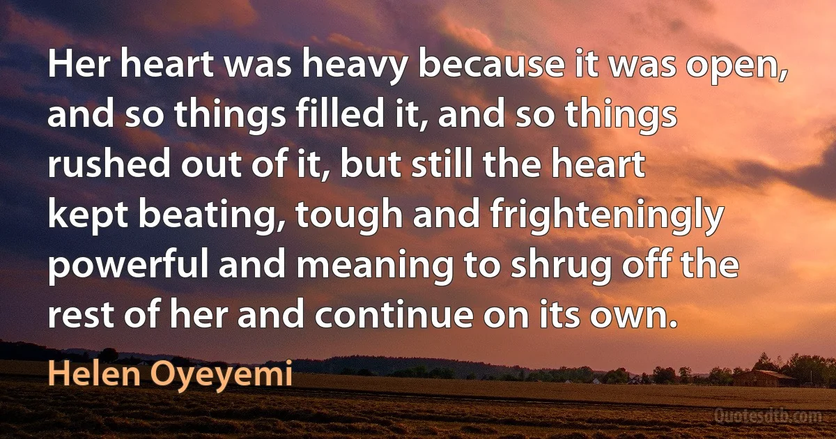 Her heart was heavy because it was open, and so things filled it, and so things rushed out of it, but still the heart kept beating, tough and frighteningly powerful and meaning to shrug off the rest of her and continue on its own. (Helen Oyeyemi)