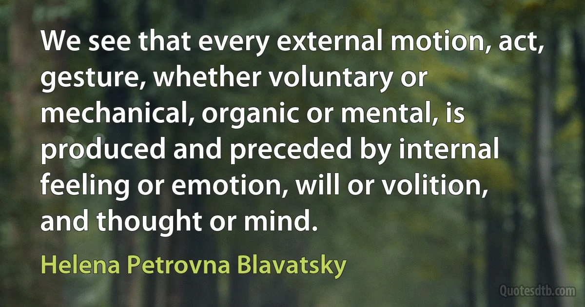 We see that every external motion, act, gesture, whether voluntary or mechanical, organic or mental, is produced and preceded by internal feeling or emotion, will or volition, and thought or mind. (Helena Petrovna Blavatsky)