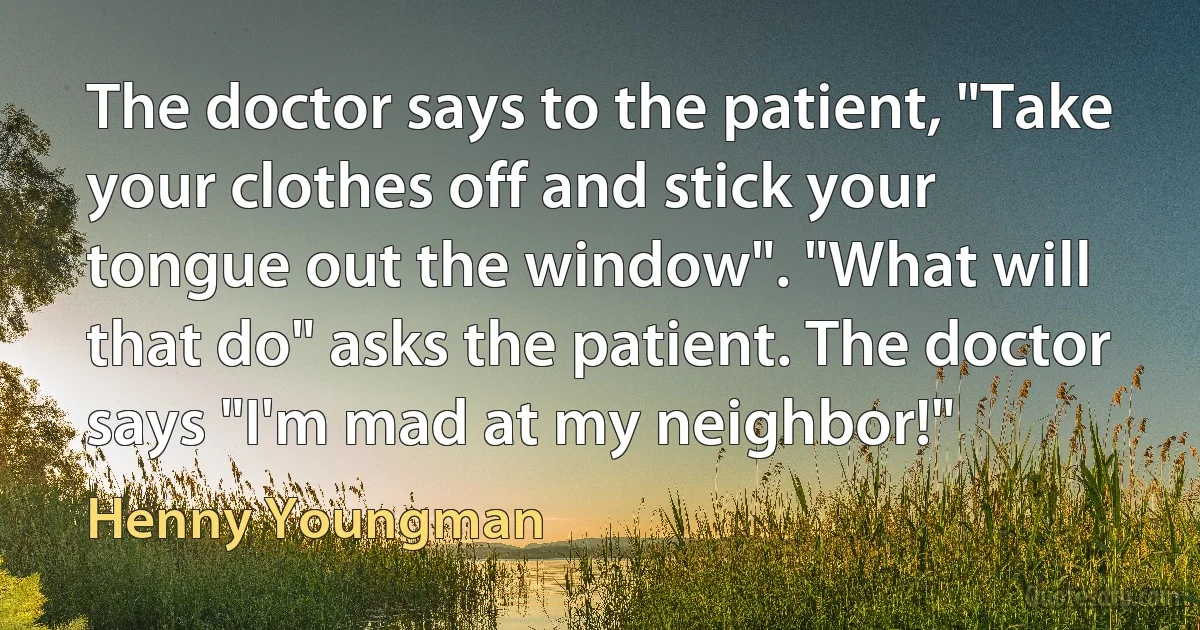 The doctor says to the patient, "Take your clothes off and stick your tongue out the window". "What will that do" asks the patient. The doctor says "I'm mad at my neighbor!" (Henny Youngman)