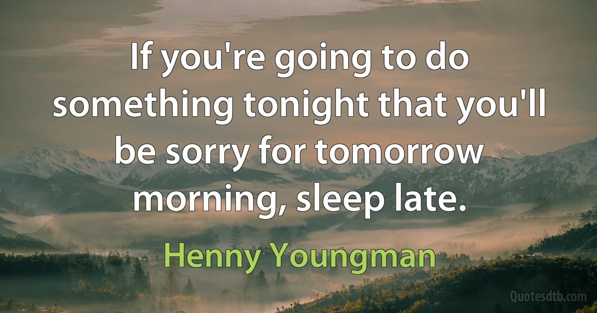 If you're going to do something tonight that you'll be sorry for tomorrow morning, sleep late. (Henny Youngman)