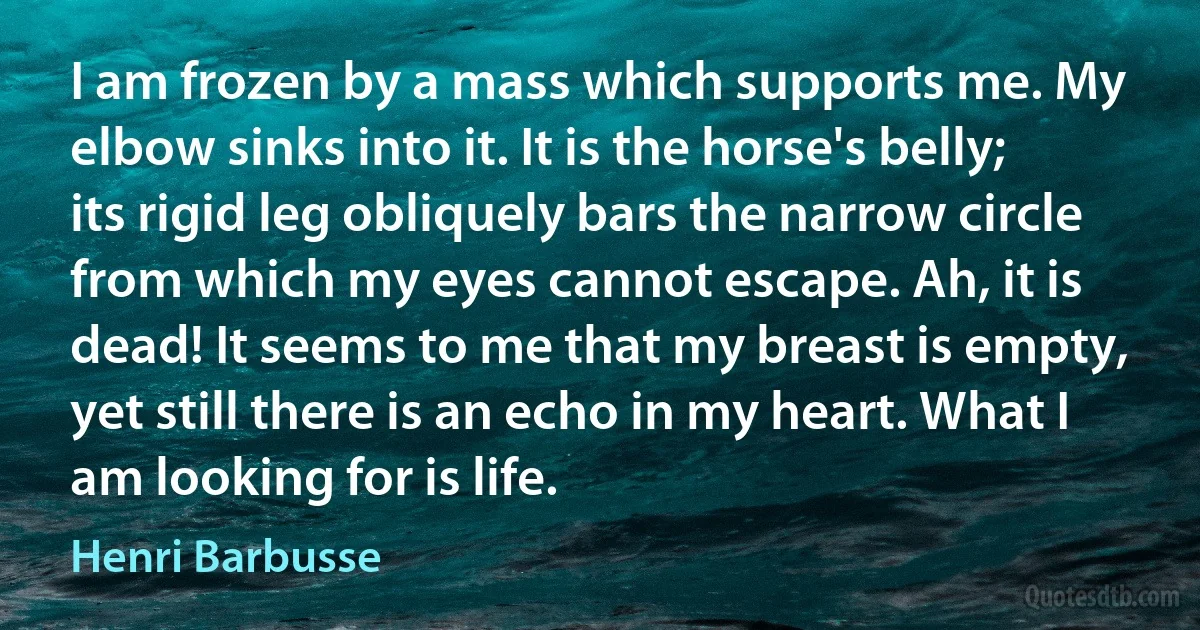 I am frozen by a mass which supports me. My elbow sinks into it. It is the horse's belly; its rigid leg obliquely bars the narrow circle from which my eyes cannot escape. Ah, it is dead! It seems to me that my breast is empty, yet still there is an echo in my heart. What I am looking for is life. (Henri Barbusse)