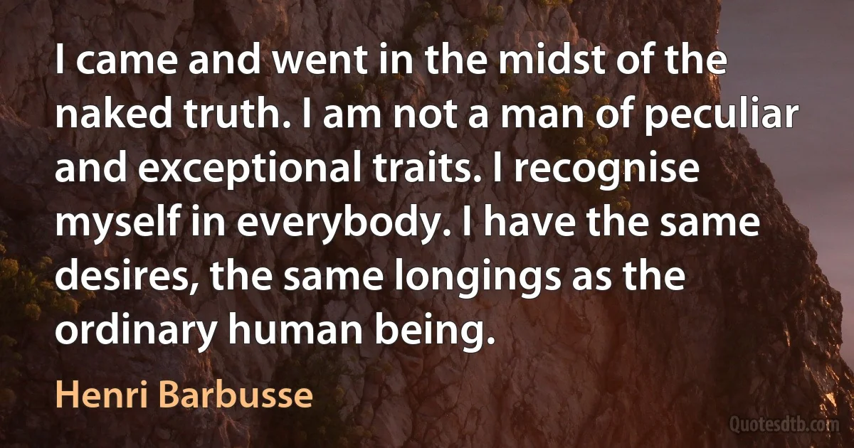 I came and went in the midst of the naked truth. I am not a man of peculiar and exceptional traits. I recognise myself in everybody. I have the same desires, the same longings as the ordinary human being. (Henri Barbusse)