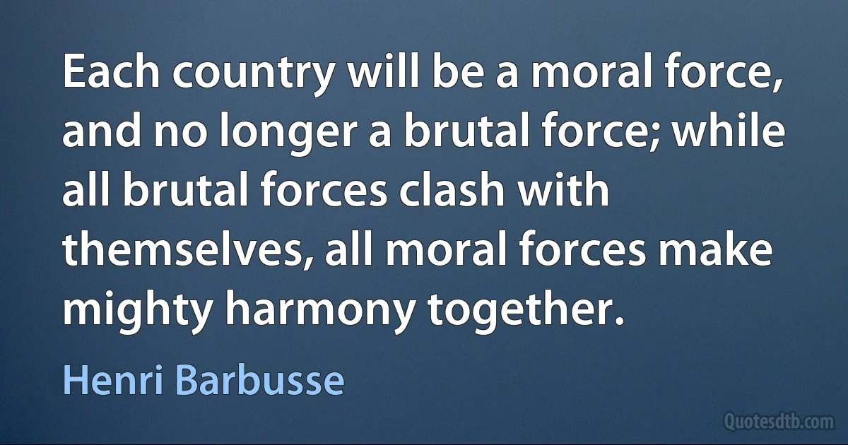 Each country will be a moral force, and no longer a brutal force; while all brutal forces clash with themselves, all moral forces make mighty harmony together. (Henri Barbusse)