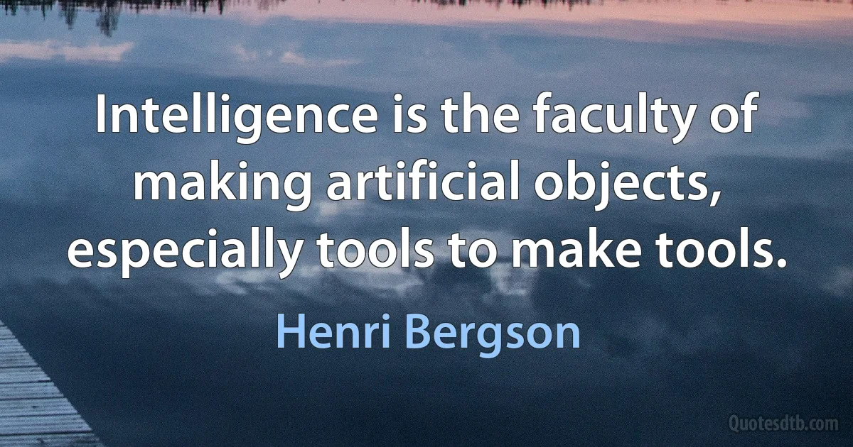 Intelligence is the faculty of making artificial objects, especially tools to make tools. (Henri Bergson)