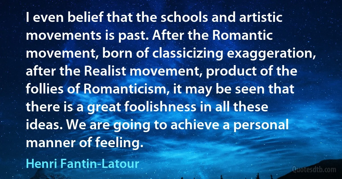 I even belief that the schools and artistic movements is past. After the Romantic movement, born of classicizing exaggeration, after the Realist movement, product of the follies of Romanticism, it may be seen that there is a great foolishness in all these ideas. We are going to achieve a personal manner of feeling. (Henri Fantin-Latour)