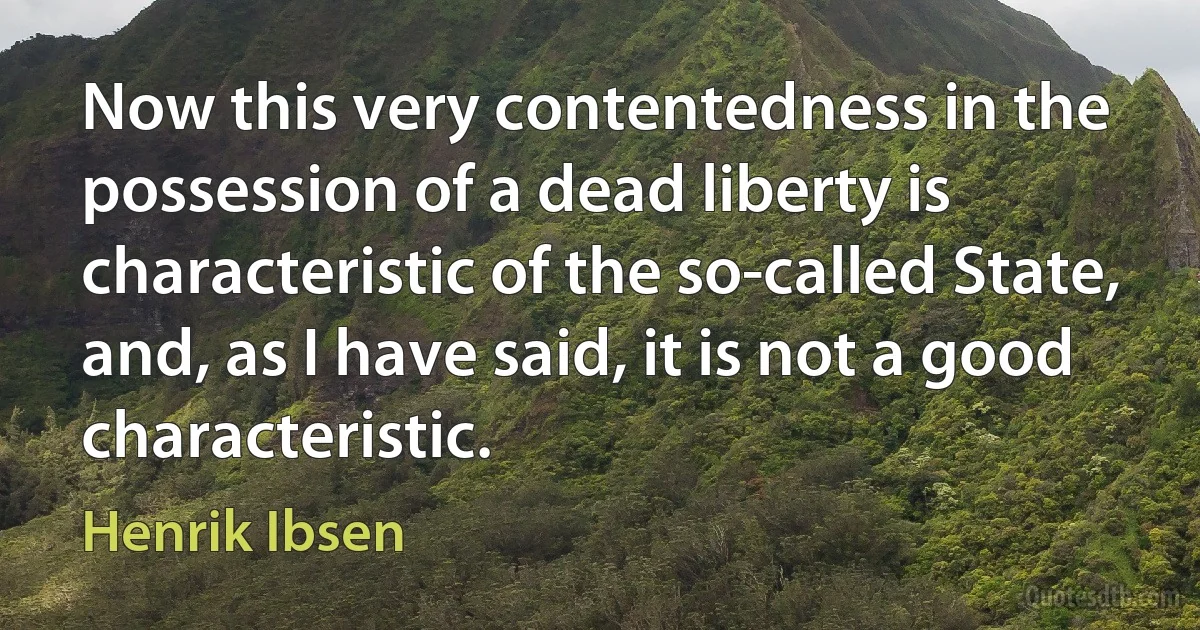 Now this very contentedness in the possession of a dead liberty is characteristic of the so-called State, and, as I have said, it is not a good characteristic. (Henrik Ibsen)