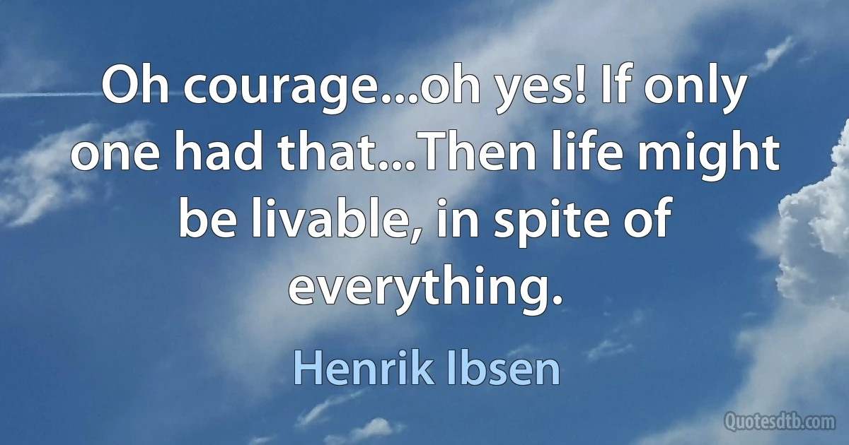 Oh courage...oh yes! If only one had that...Then life might be livable, in spite of everything. (Henrik Ibsen)