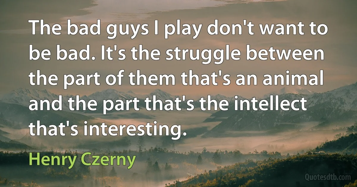 The bad guys I play don't want to be bad. It's the struggle between the part of them that's an animal and the part that's the intellect that's interesting. (Henry Czerny)