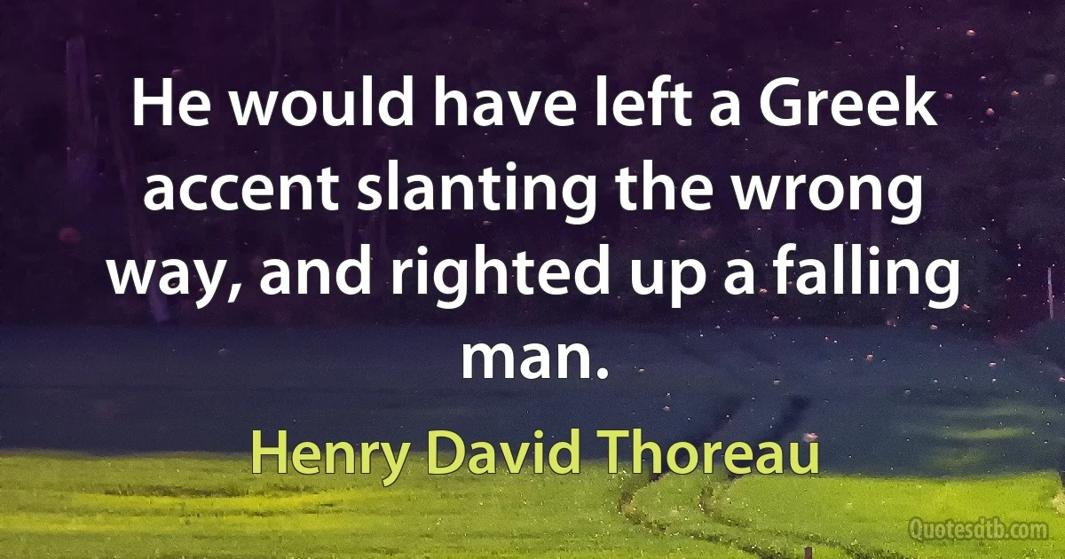 He would have left a Greek accent slanting the wrong way, and righted up a falling man. (Henry David Thoreau)