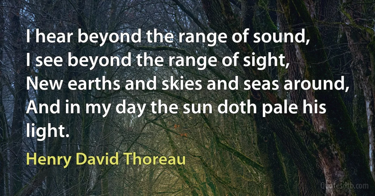 I hear beyond the range of sound,
I see beyond the range of sight,
New earths and skies and seas around,
And in my day the sun doth pale his light. (Henry David Thoreau)