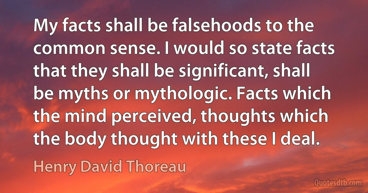 My facts shall be falsehoods to the common sense. I would so state facts that they shall be significant, shall be myths or mythologic. Facts which the mind perceived, thoughts which the body thought with these I deal. (Henry David Thoreau)