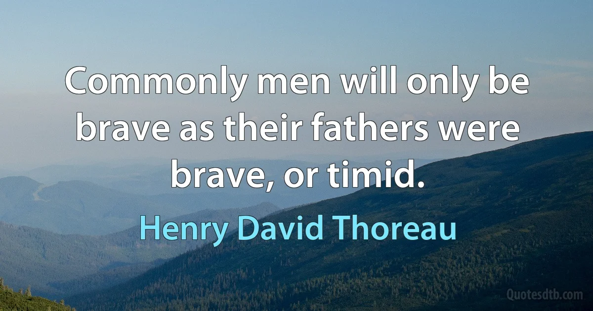 Commonly men will only be brave as their fathers were brave, or timid. (Henry David Thoreau)