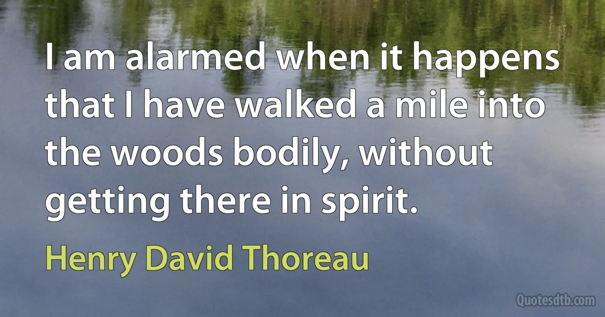 I am alarmed when it happens that I have walked a mile into the woods bodily, without getting there in spirit. (Henry David Thoreau)