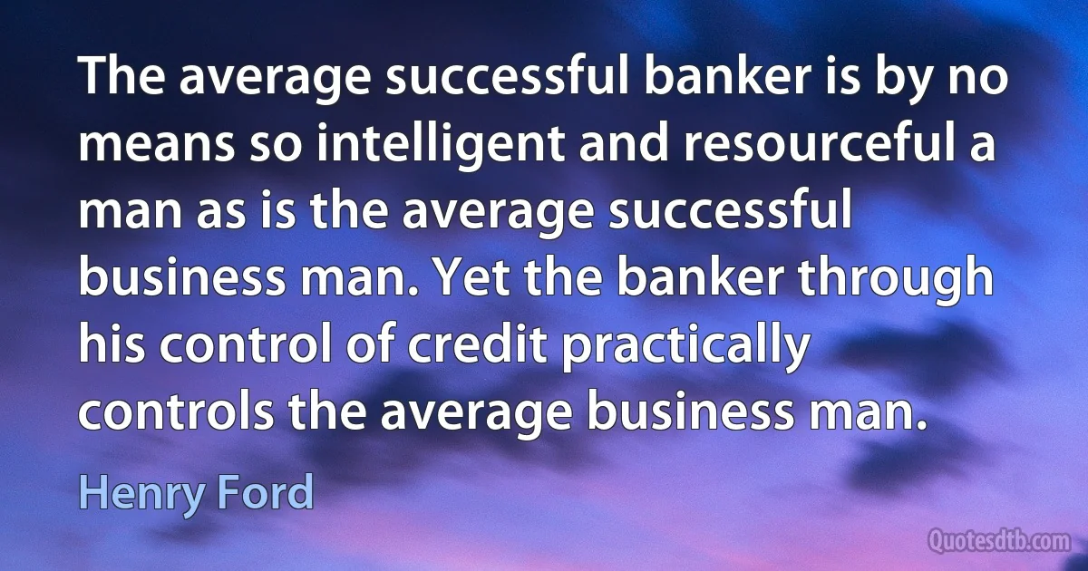 The average successful banker is by no means so intelligent and resourceful a man as is the average successful business man. Yet the banker through his control of credit practically controls the average business man. (Henry Ford)