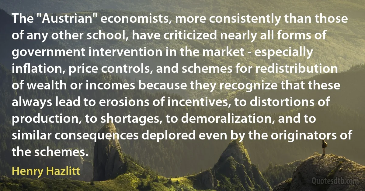 The "Austrian" economists, more consistently than those of any other school, have criticized nearly all forms of government intervention in the market - especially inflation, price controls, and schemes for redistribution of wealth or incomes because they recognize that these always lead to erosions of incentives, to distortions of production, to shortages, to demoralization, and to similar consequences deplored even by the originators of the schemes. (Henry Hazlitt)