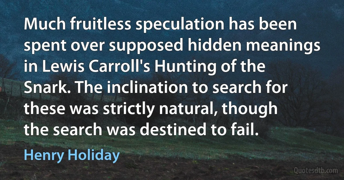 Much fruitless speculation has been spent over supposed hidden meanings in Lewis Carroll's Hunting of the Snark. The inclination to search for these was strictly natural, though the search was destined to fail. (Henry Holiday)