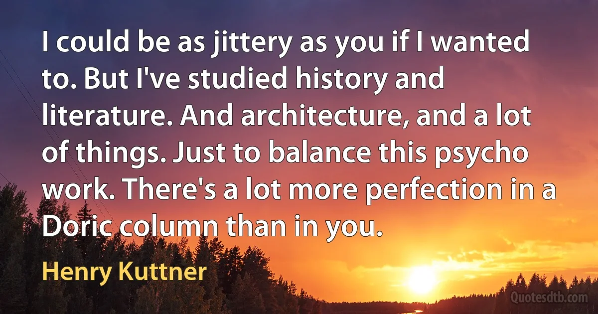 I could be as jittery as you if I wanted to. But I've studied history and literature. And architecture, and a lot of things. Just to balance this psycho work. There's a lot more perfection in a Doric column than in you. (Henry Kuttner)