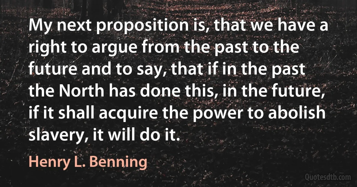 My next proposition is, that we have a right to argue from the past to the future and to say, that if in the past the North has done this, in the future, if it shall acquire the power to abolish slavery, it will do it. (Henry L. Benning)