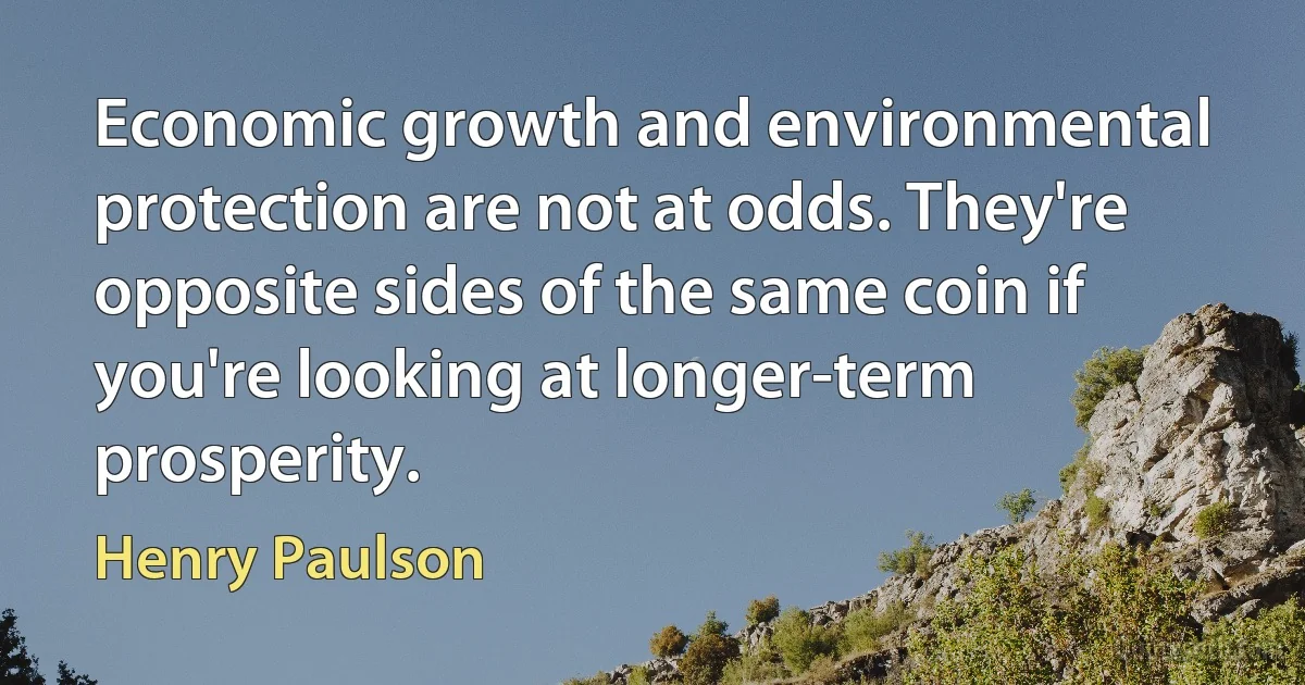 Economic growth and environmental protection are not at odds. They're opposite sides of the same coin if you're looking at longer-term prosperity. (Henry Paulson)