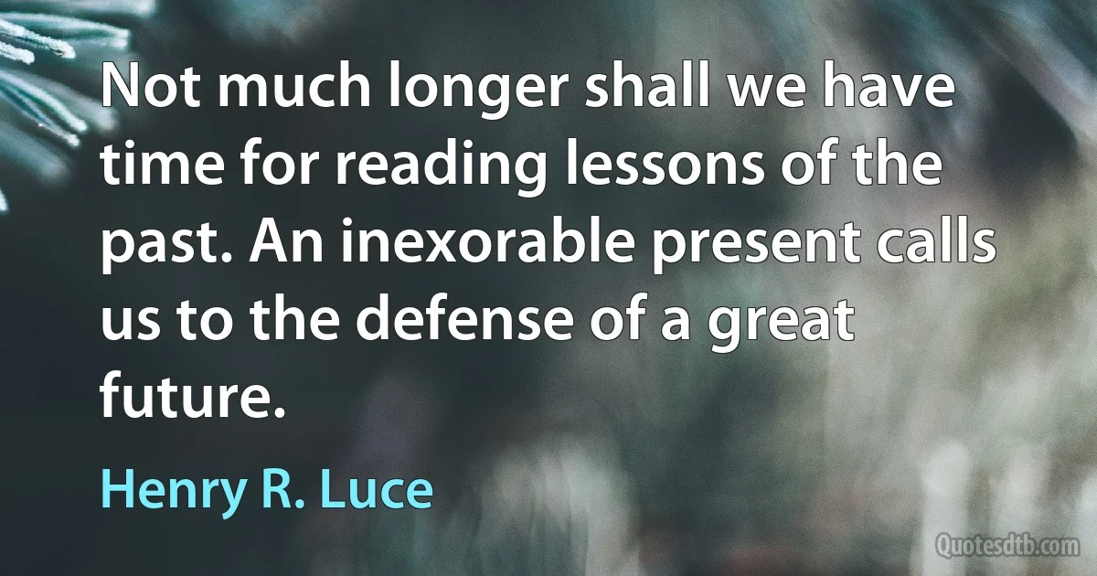 Not much longer shall we have time for reading lessons of the past. An inexorable present calls us to the defense of a great future. (Henry R. Luce)