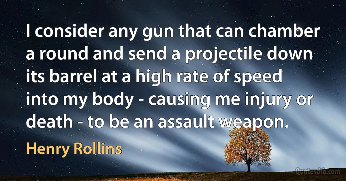 I consider any gun that can chamber a round and send a projectile down its barrel at a high rate of speed into my body - causing me injury or death - to be an assault weapon. (Henry Rollins)