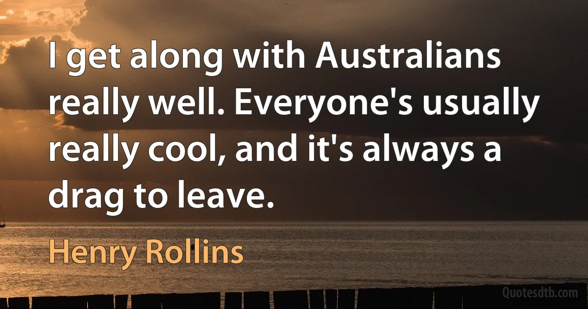 I get along with Australians really well. Everyone's usually really cool, and it's always a drag to leave. (Henry Rollins)