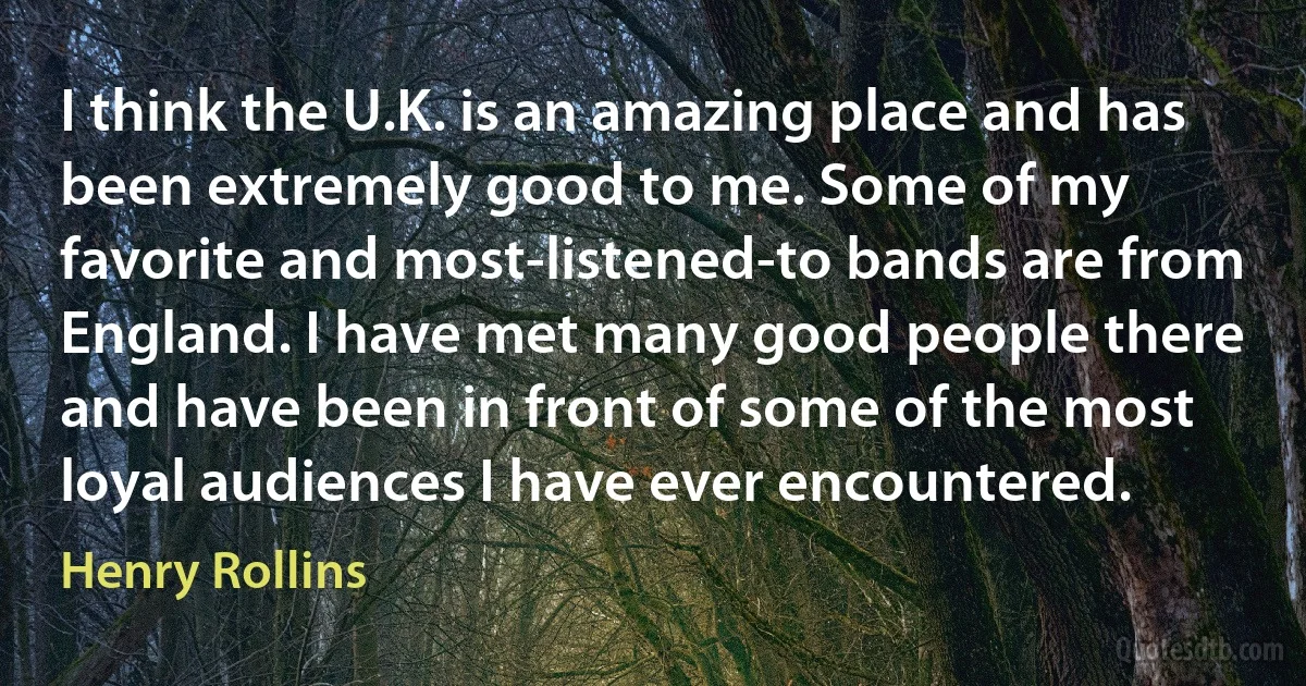 I think the U.K. is an amazing place and has been extremely good to me. Some of my favorite and most-listened-to bands are from England. I have met many good people there and have been in front of some of the most loyal audiences I have ever encountered. (Henry Rollins)