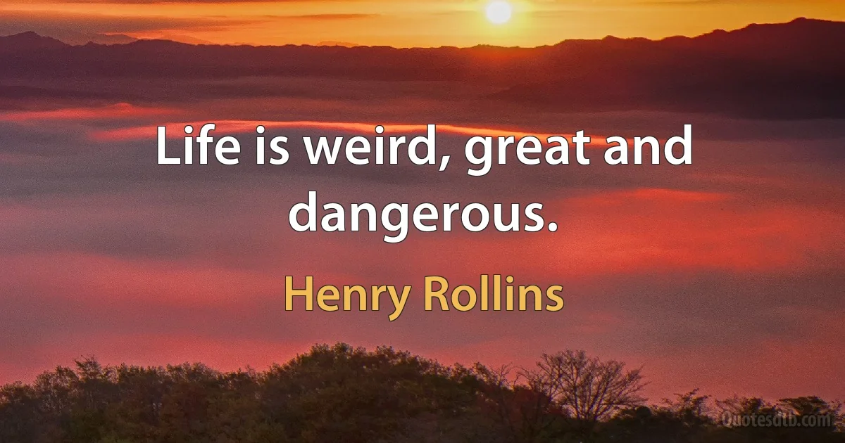 Life is weird, great and dangerous. (Henry Rollins)