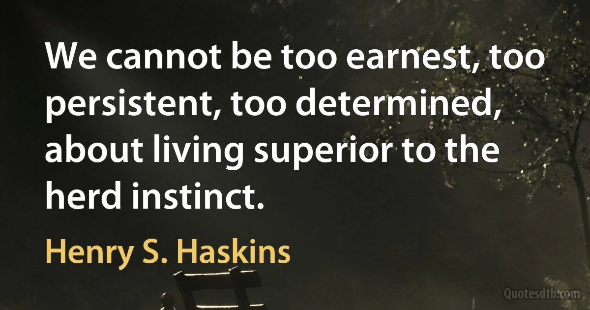 We cannot be too earnest, too persistent, too determined, about living superior to the herd instinct. (Henry S. Haskins)