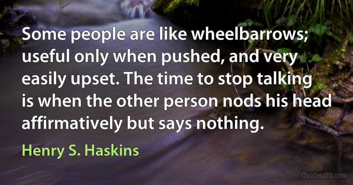 Some people are like wheelbarrows; useful only when pushed, and very easily upset. The time to stop talking is when the other person nods his head affirmatively but says nothing. (Henry S. Haskins)