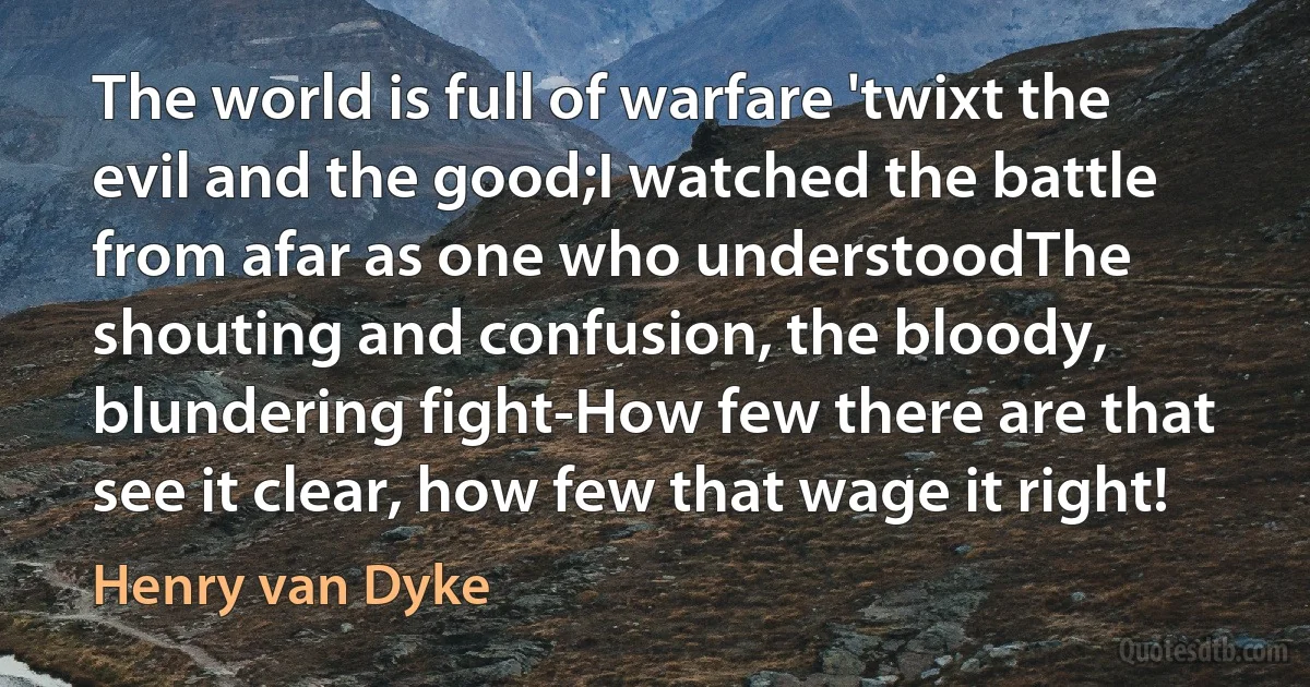 The world is full of warfare 'twixt the evil and the good;I watched the battle from afar as one who understoodThe shouting and confusion, the bloody, blundering fight-How few there are that see it clear, how few that wage it right! (Henry van Dyke)