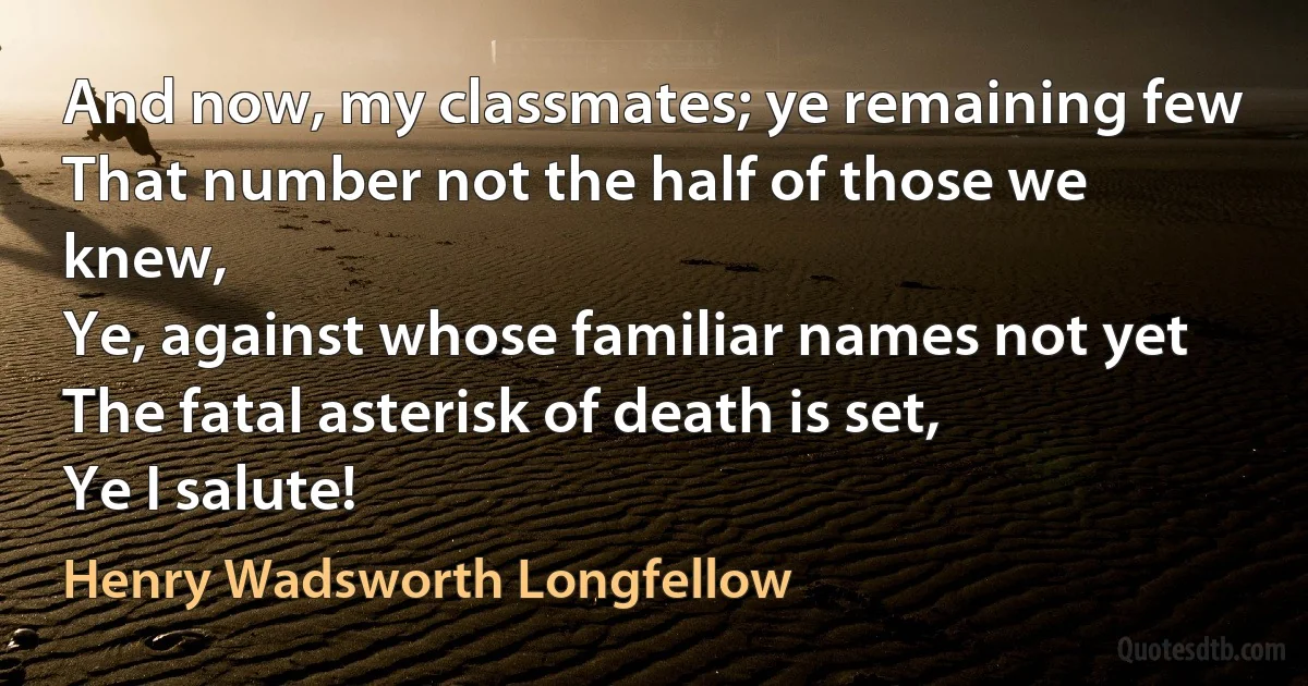 And now, my classmates; ye remaining few
That number not the half of those we knew,
Ye, against whose familiar names not yet
The fatal asterisk of death is set,
Ye I salute! (Henry Wadsworth Longfellow)