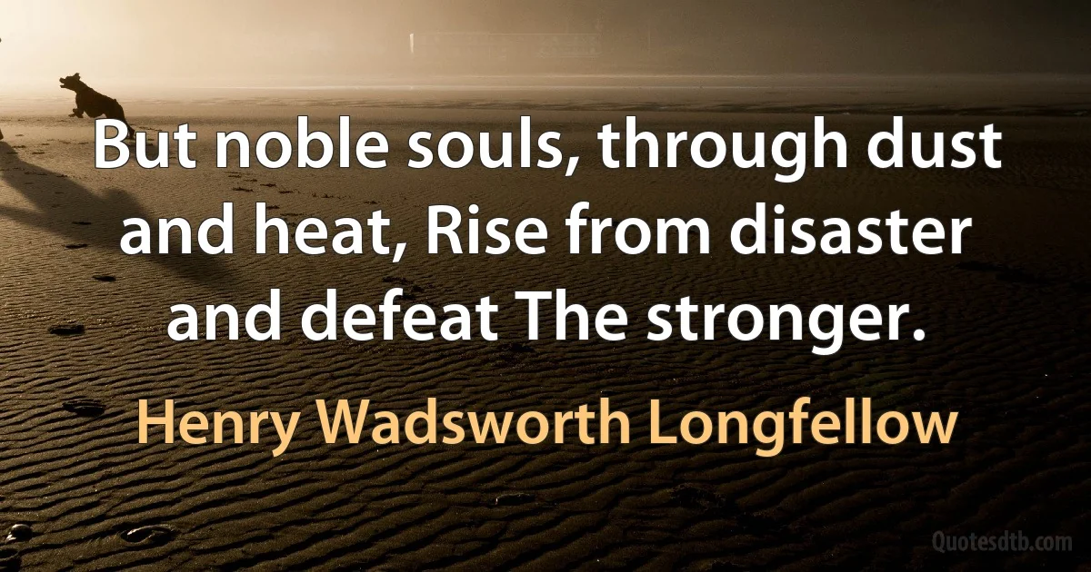 But noble souls, through dust and heat, Rise from disaster and defeat The stronger. (Henry Wadsworth Longfellow)