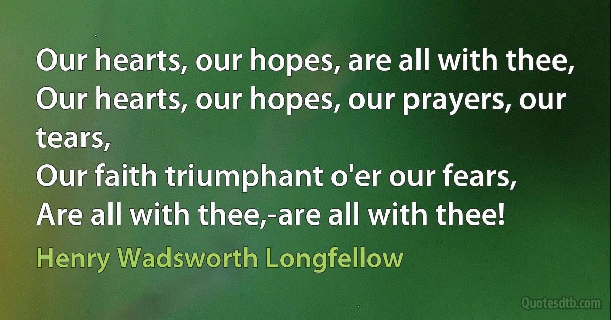 Our hearts, our hopes, are all with thee,
Our hearts, our hopes, our prayers, our tears,
Our faith triumphant o'er our fears,
Are all with thee,-are all with thee! (Henry Wadsworth Longfellow)