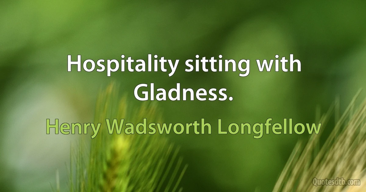 Hospitality sitting with Gladness. (Henry Wadsworth Longfellow)