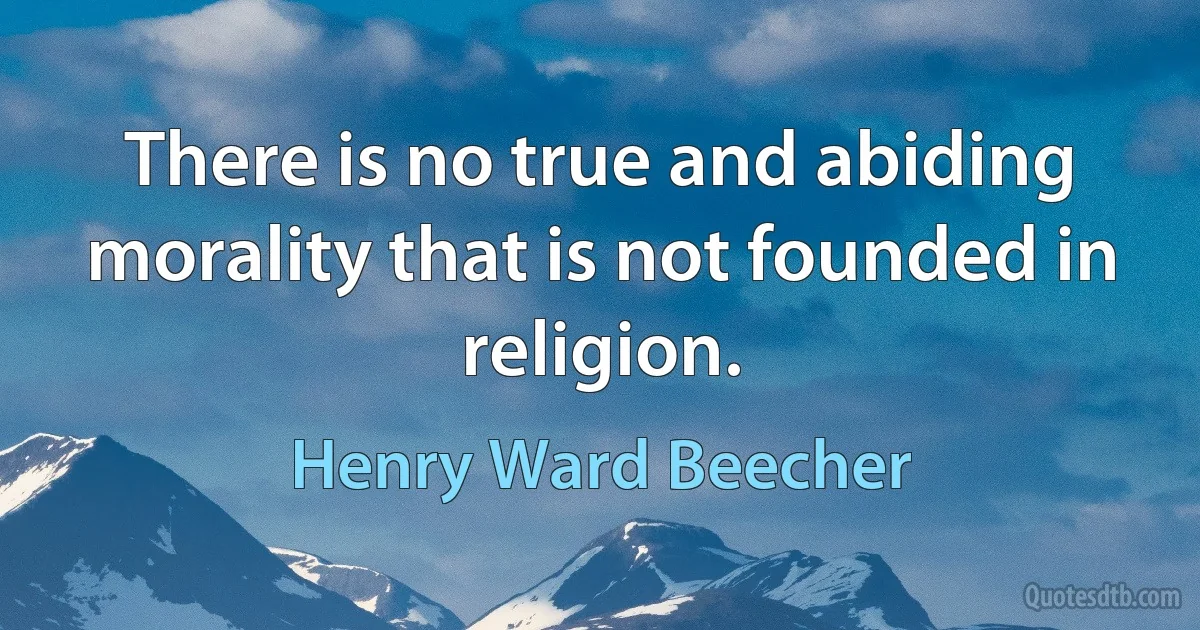 There is no true and abiding morality that is not founded in religion. (Henry Ward Beecher)