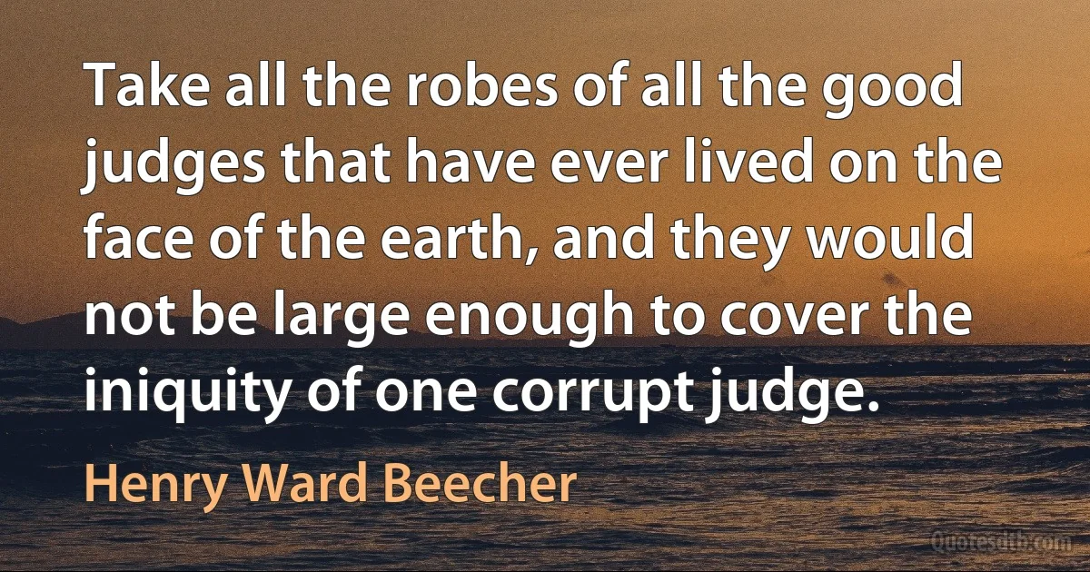 Take all the robes of all the good judges that have ever lived on the face of the earth, and they would not be large enough to cover the iniquity of one corrupt judge. (Henry Ward Beecher)